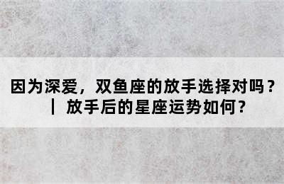 因为深爱，双鱼座的放手选择对吗？｜ 放手后的星座运势如何？